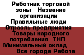 Работник торговой зоны › Название организации ­ Правильные люди › Отрасль предприятия ­ Товары народного потребления (ТНП) › Минимальный оклад ­ 30 000 - Все города Работа » Вакансии   . Мордовия респ.